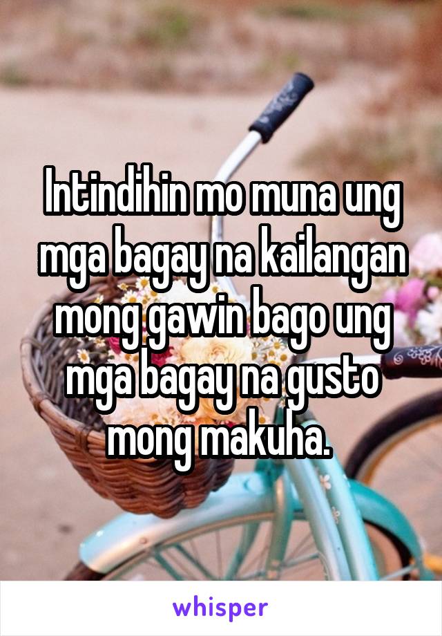 Intindihin mo muna ung mga bagay na kailangan mong gawin bago ung mga bagay na gusto mong makuha. 