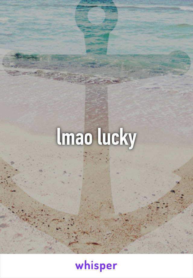 lmao lucky