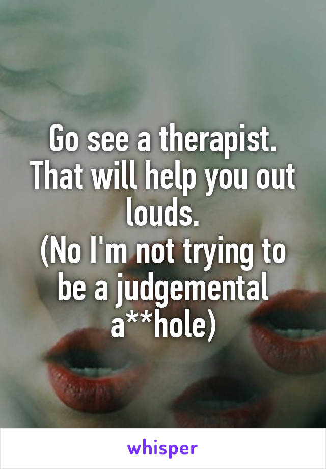 Go see a therapist.
That will help you out louds.
(No I'm not trying to be a judgemental a**hole)