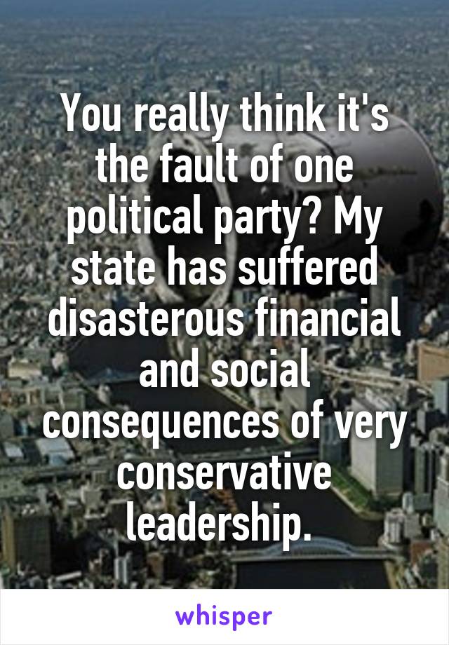 You really think it's the fault of one political party? My state has suffered disasterous financial and social consequences of very conservative leadership. 