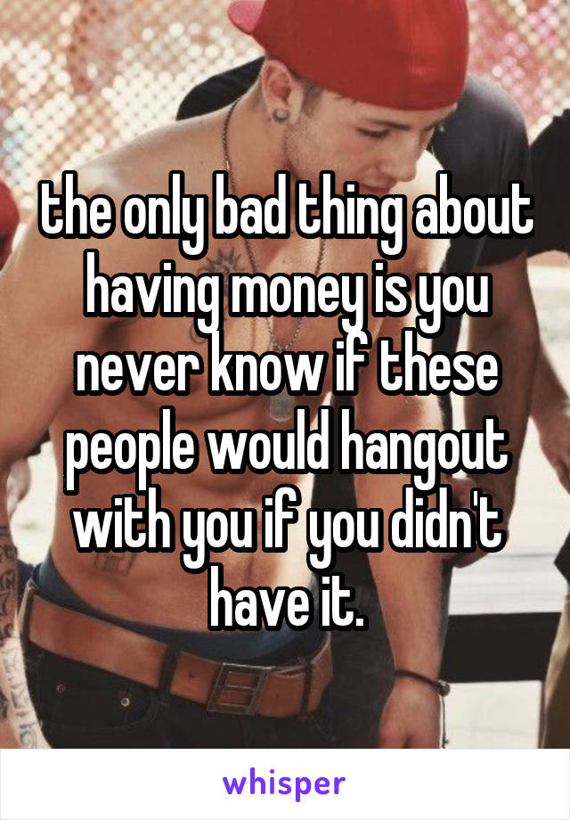 the only bad thing about having money is you never know if these people would hangout with you if you didn't have it.