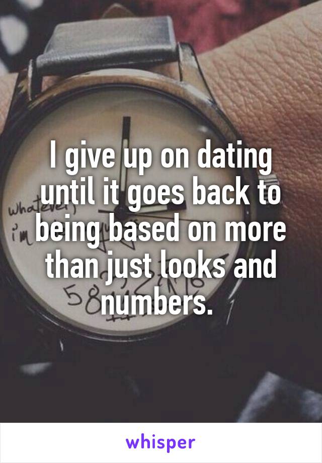 I give up on dating until it goes back to being based on more than just looks and numbers. 
