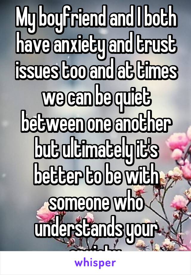 My boyfriend and I both have anxiety and trust issues too and at times we can be quiet between one another but ultimately it's better to be with someone who understands your anxiety 