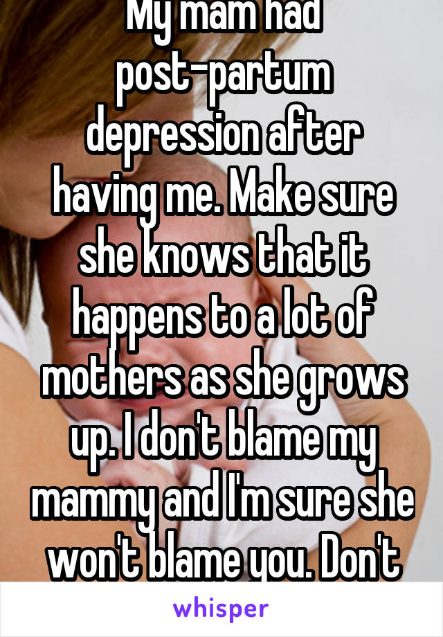 My mam had post-partum depression after having me. Make sure she knows that it happens to a lot of mothers as she grows up. I don't blame my mammy and I'm sure she won't blame you. Don't worry :)