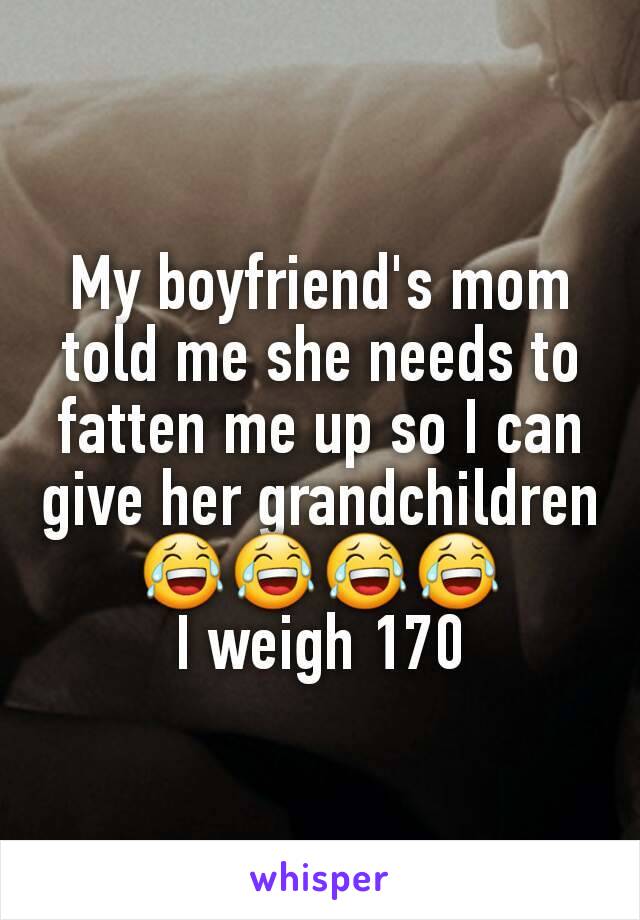 My boyfriend's mom told me she needs to fatten me up so I can give her grandchildren 😂😂😂😂
I weigh 170