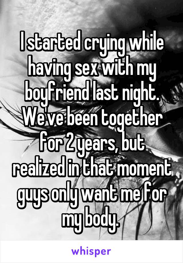 I started crying while having sex with my boyfriend last night. We've been together for 2 years, but realized in that moment guys only want me for my body. 