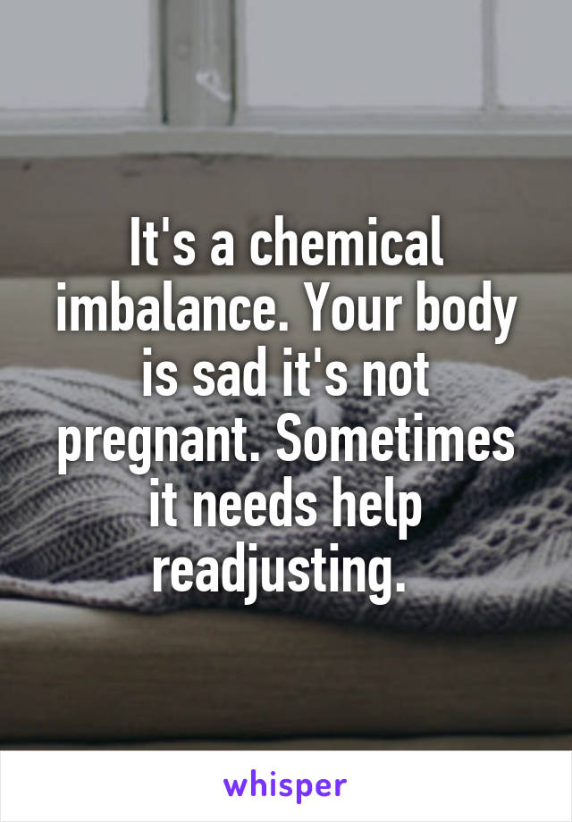 It's a chemical imbalance. Your body is sad it's not pregnant. Sometimes it needs help readjusting. 