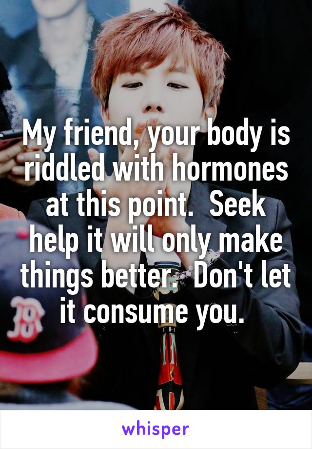My friend, your body is riddled with hormones at this point.  Seek help it will only make things better.  Don't let it consume you. 