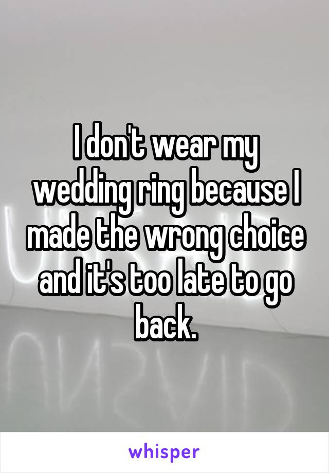 I don't wear my wedding ring because I made the wrong choice and it's too late to go back.