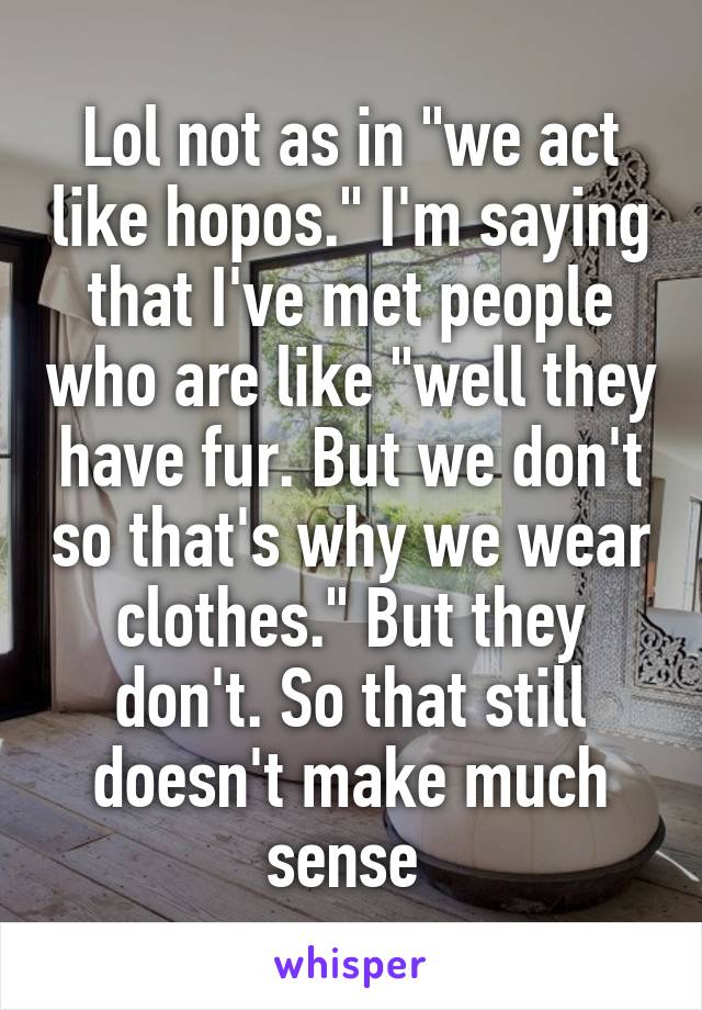 Lol not as in "we act like hopos." I'm saying that I've met people who are like "well they have fur. But we don't so that's why we wear clothes." But they don't. So that still doesn't make much sense 