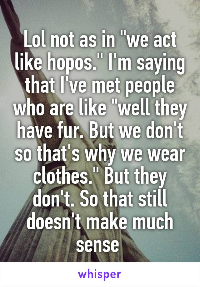 Lol not as in "we act like hopos." I'm saying that I've met people who are like "well they have fur. But we don't so that's why we wear clothes." But they don't. So that still doesn't make much sense 