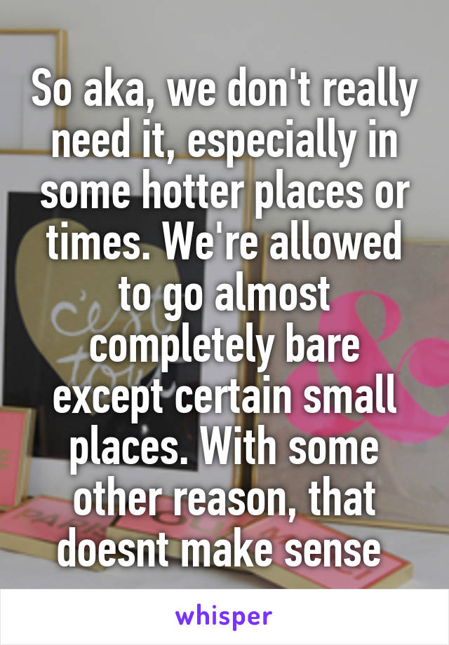 So aka, we don't really need it, especially in some hotter places or times. We're allowed to go almost completely bare except certain small places. With some other reason, that doesnt make sense 