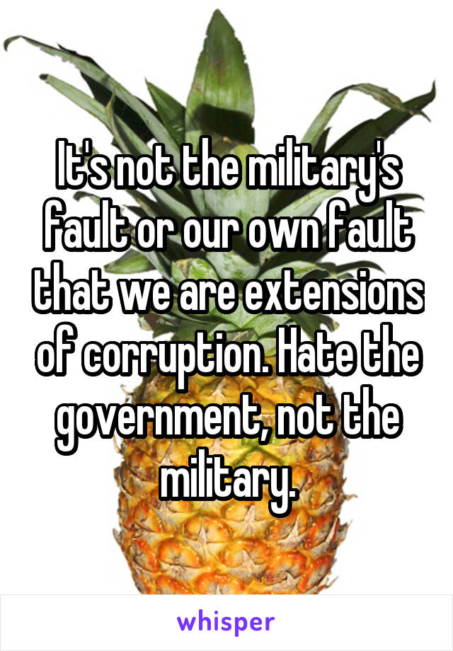 It's not the military's fault or our own fault that we are extensions of corruption. Hate the government, not the military.