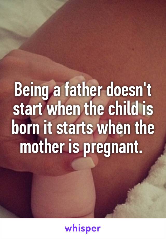 Being a father doesn't start when the child is born it starts when the mother is pregnant. 