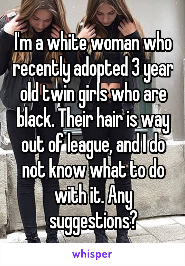 I'm a white woman who recently adopted 3 year old twin girls who are black. Their hair is way out of league, and I do not know what to do with it. Any suggestions?