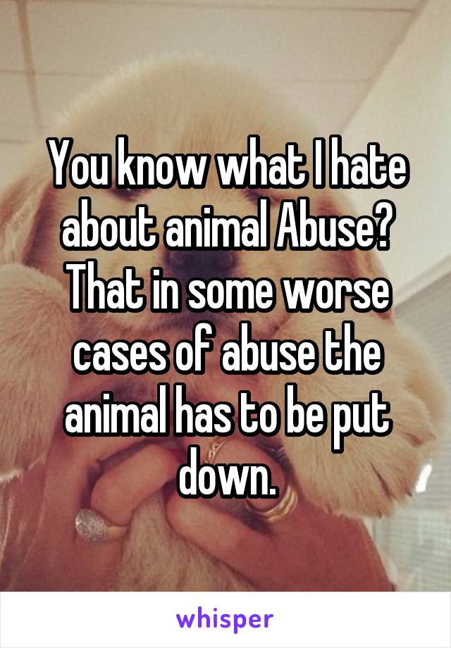 You know what I hate about animal Abuse?
That in some worse cases of abuse the animal has to be put down.