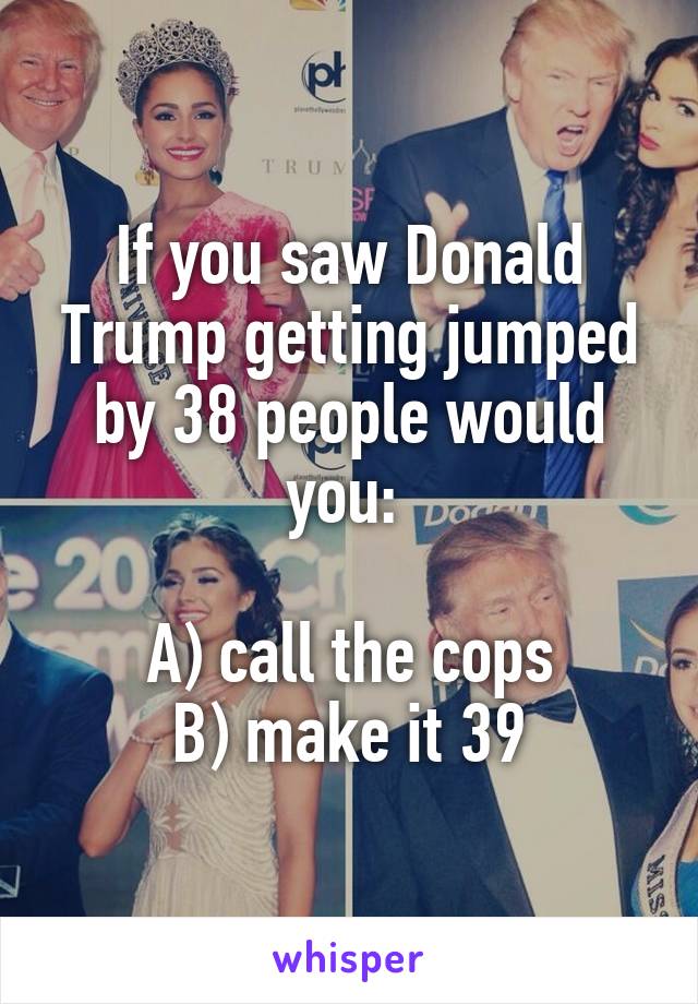 If you saw Donald Trump getting jumped by 38 people would you: 

A) call the cops
B) make it 39