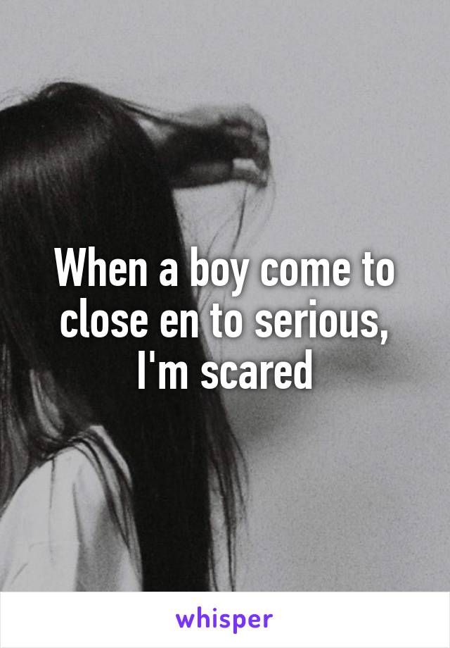 When a boy come to close en to serious,
I'm scared