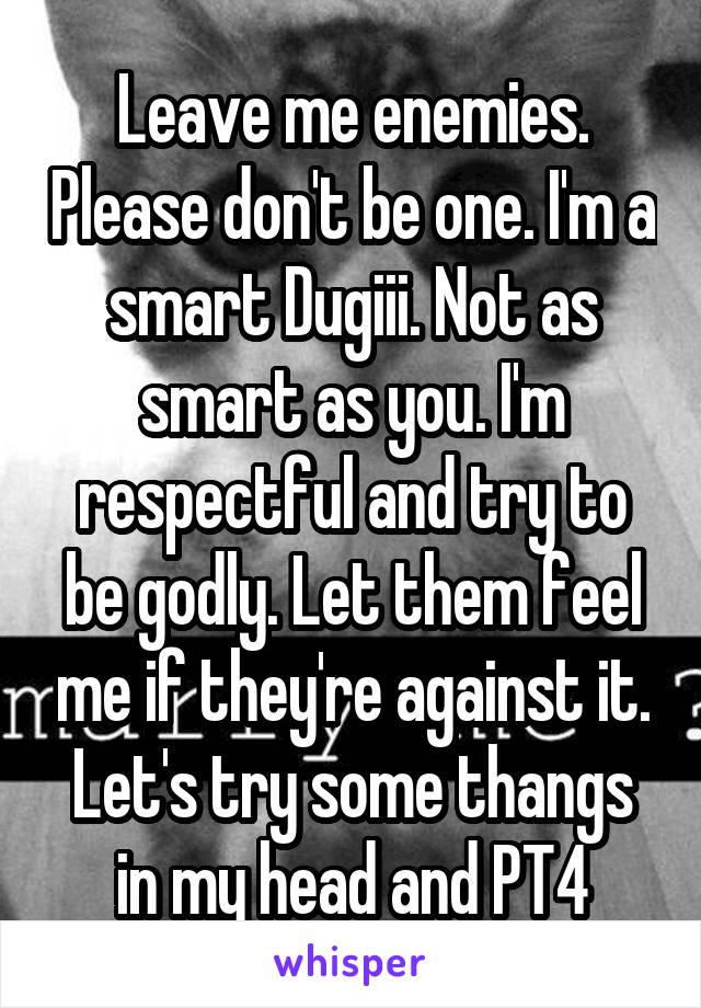 Leave me enemies. Please don't be one. I'm a smart Dugiii. Not as smart as you. I'm respectful and try to be godly. Let them feel me if they're against it. Let's try some thangs in my head and PT4