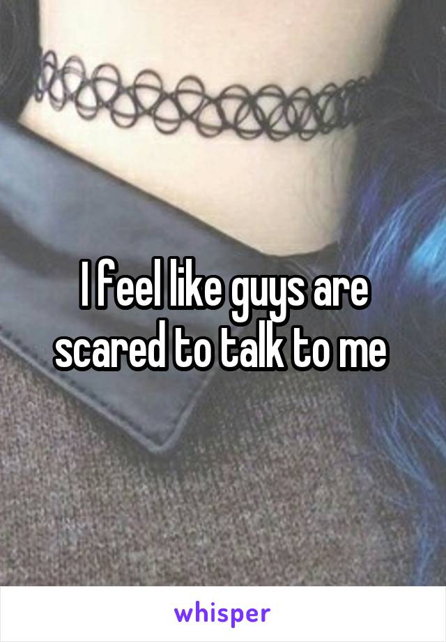 I feel like guys are scared to talk to me 