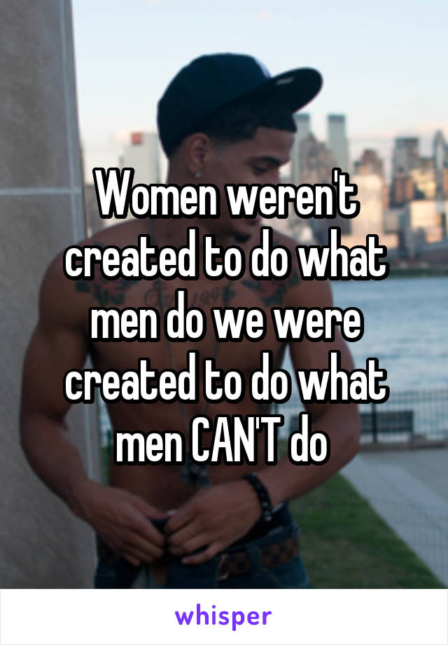 Women weren't created to do what men do we were created to do what men CAN'T do 