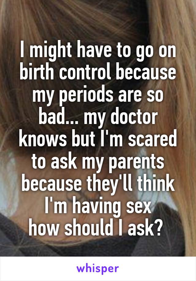 I might have to go on birth control because my periods are so bad... my doctor knows but I'm scared to ask my parents because they'll think I'm having sex
how should I ask? 