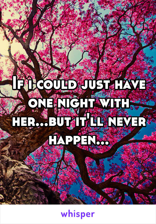 If i could just have one night with her...but it'll never happen...