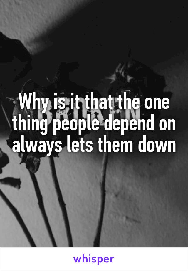 Why is it that the one thing people depend on always lets them down 