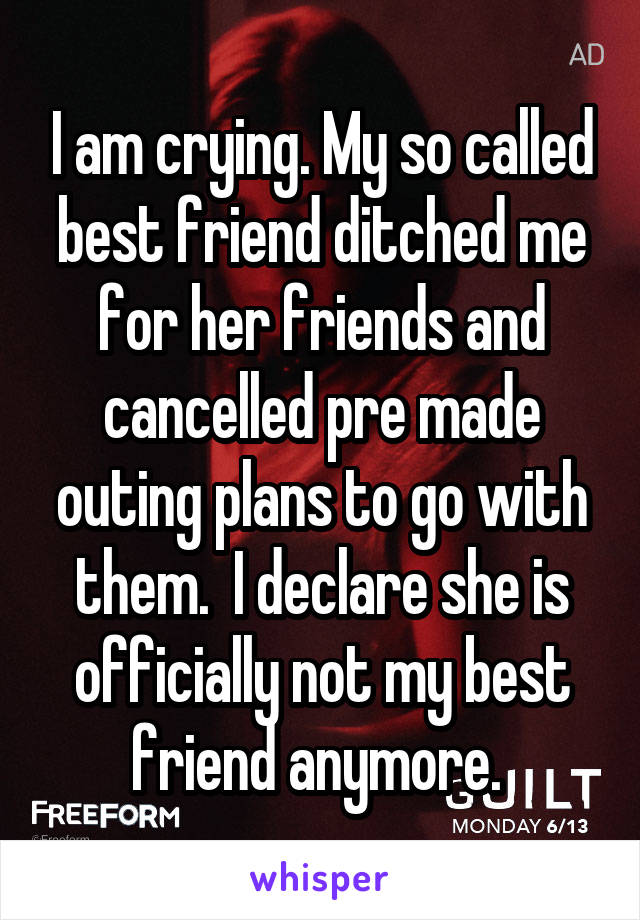I am crying. My so called best friend ditched me for her friends and cancelled pre made outing plans to go with them.  I declare she is officially not my best friend anymore. 