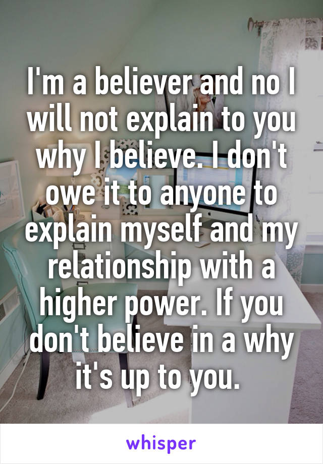 I'm a believer and no I will not explain to you why I believe. I don't owe it to anyone to explain myself and my relationship with a higher power. If you don't believe in a why it's up to you. 