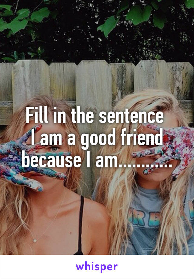Fill in the sentence 
I am a good friend because I am............