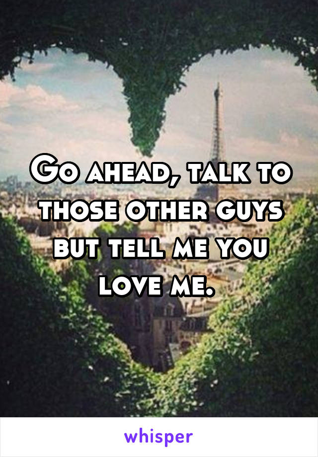 Go ahead, talk to those other guys but tell me you love me. 