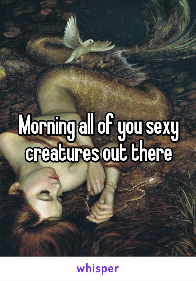Morning all of you sexy creatures out there