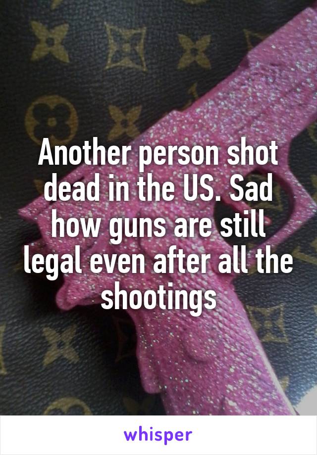 Another person shot dead in the US. Sad how guns are still legal even after all the shootings