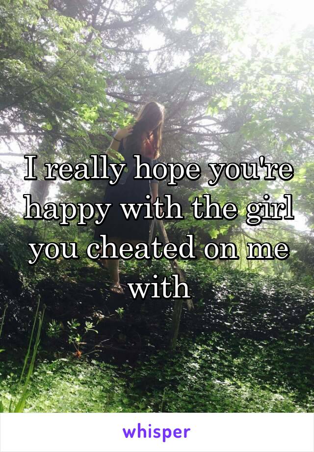 I really hope you're happy with the girl you cheated on me with