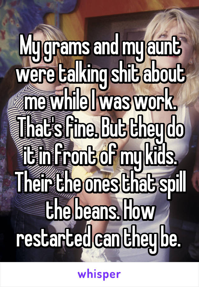 My grams and my aunt were talking shit about me while I was work. That's fine. But they do it in front of my kids. Their the ones that spill the beans. How restarted can they be. 