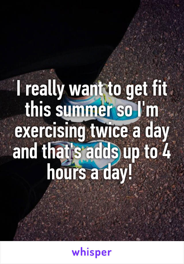 I really want to get fit this summer so I'm exercising twice a day and that's adds up to 4 hours a day! 