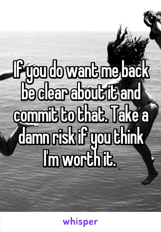 If you do want me back be clear about it and commit to that. Take a damn risk if you think I'm worth it. 