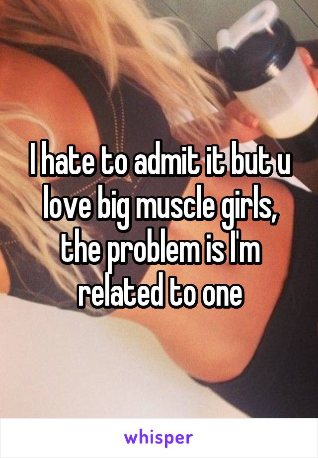 I hate to admit it but u love big muscle girls, the problem is I'm related to one