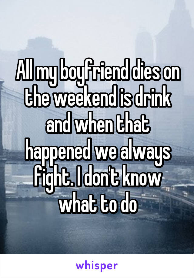 All my boyfriend dies on the weekend is drink and when that happened we always fight. I don't know what to do