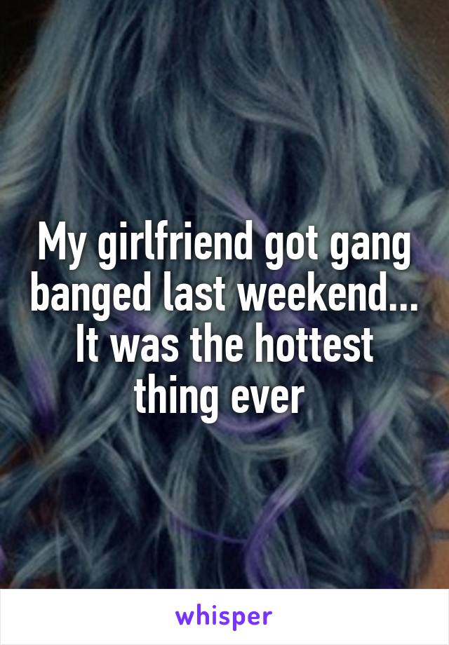 My girlfriend got gang banged last weekend... It was the hottest thing ever 