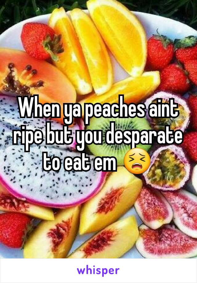 When ya peaches aint ripe but you desparate to eat em 😣