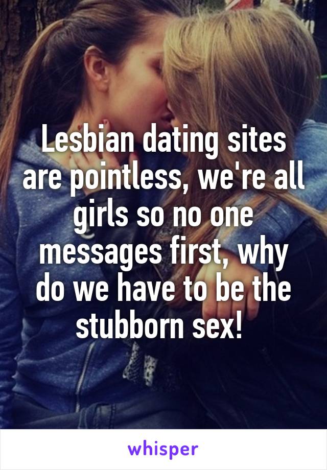 Lesbian dating sites are pointless, we're all girls so no one messages first, why do we have to be the stubborn sex! 