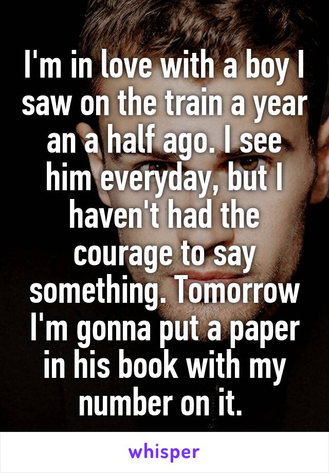 I'm in love with a boy I saw on the train a year an a half ago. I see him everyday, but I haven't had the courage to say something. Tomorrow I'm gonna put a paper in his book with my number on it. 