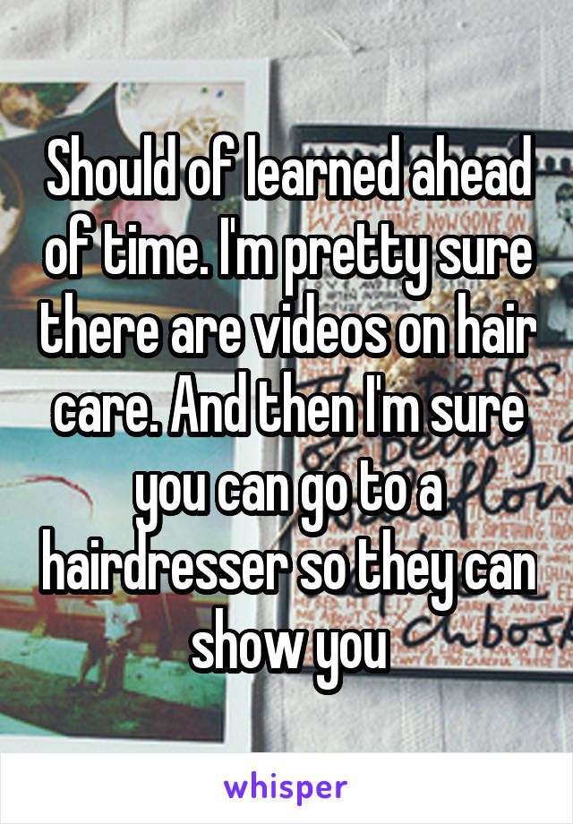 Should of learned ahead of time. I'm pretty sure there are videos on hair care. And then I'm sure you can go to a hairdresser so they can show you
