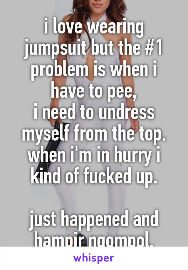 i love wearing jumpsuit but the #1 problem is when i have to pee,
i need to undress myself from the top.
when i'm in hurry i kind of fucked up.

just happened and hampir ngompol.