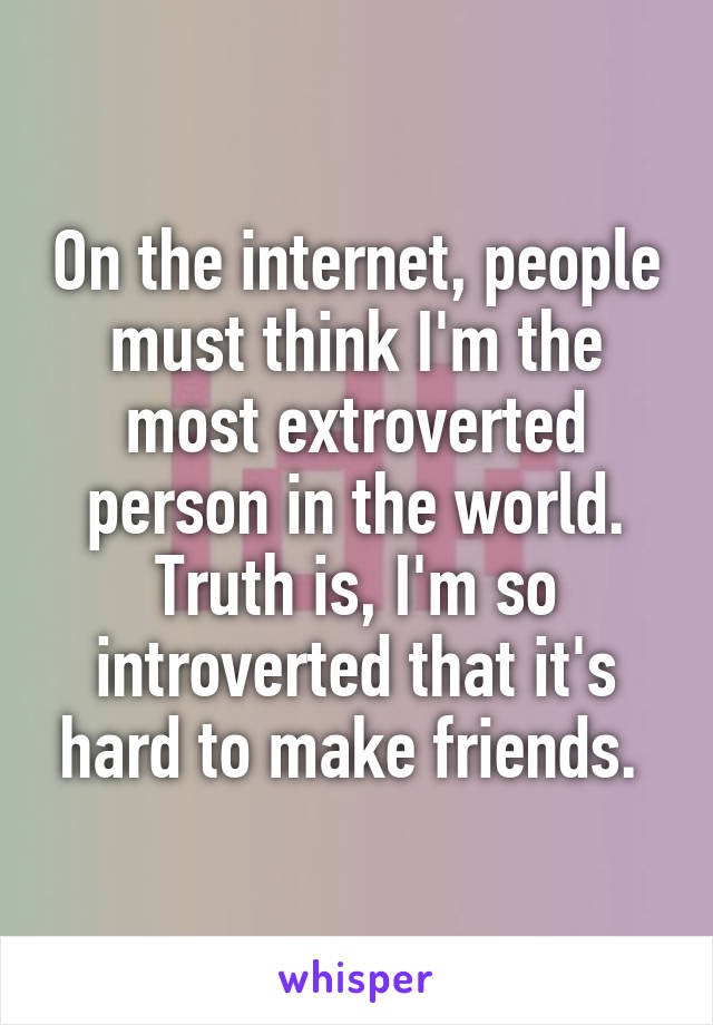 On the internet, people must think I'm the most extroverted person in the world. Truth is, I'm so introverted that it's hard to make friends. 