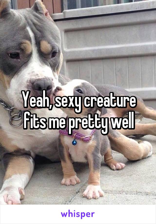 Yeah, sexy creature fits me pretty well