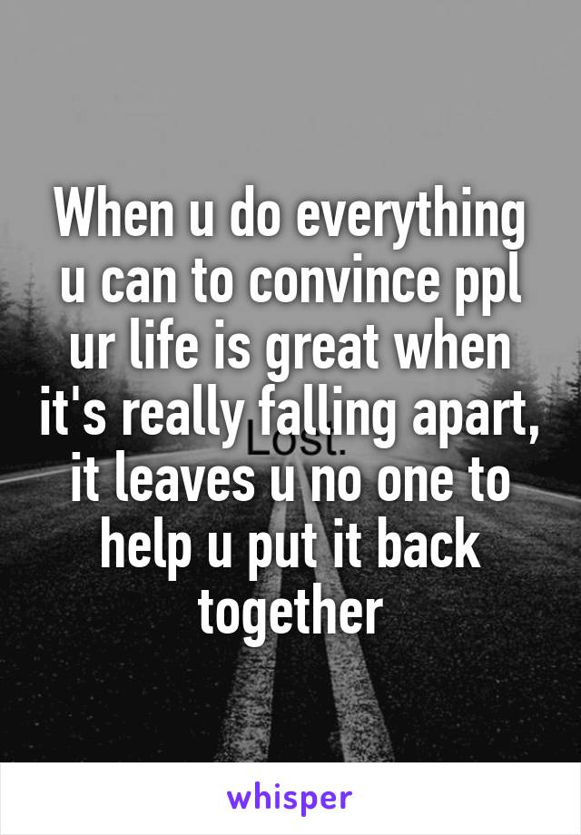 When u do everything u can to convince ppl ur life is great when it's really falling apart, it leaves u no one to help u put it back together