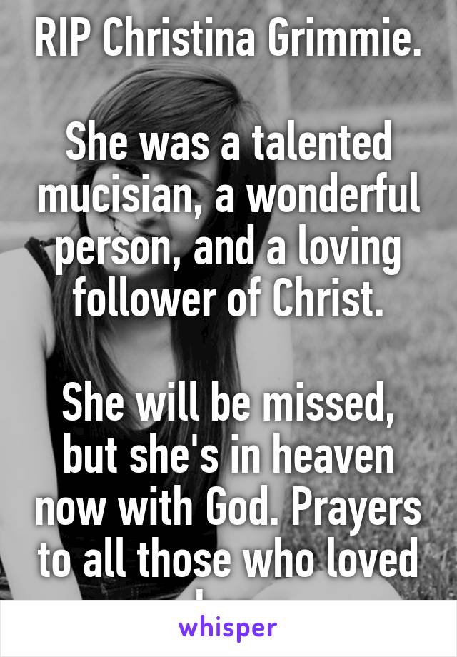 RIP Christina Grimmie.

She was a talented mucisian, a wonderful person, and a loving follower of Christ.

She will be missed, but she's in heaven now with God. Prayers to all those who loved her.